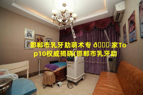 邯郸市乳牙助萌术专 🐎 家Top10权威揭晓(邯郸市乳牙助 🐝 萌术专家top10权威揭晓)